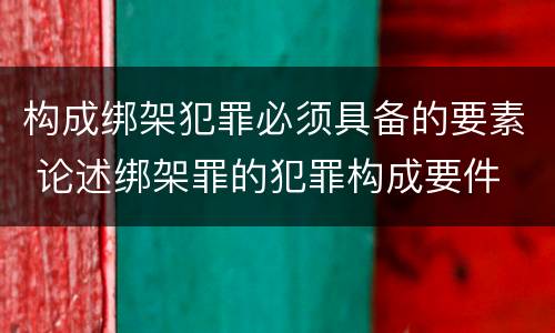 构成绑架犯罪必须具备的要素 论述绑架罪的犯罪构成要件