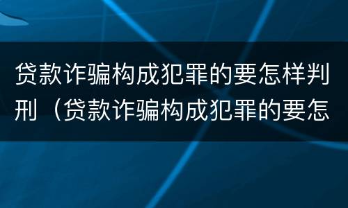 贷款诈骗构成犯罪的要怎样判刑（贷款诈骗构成犯罪的要怎样判刑呢）