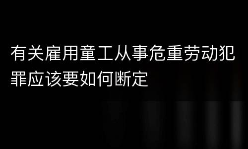 有关雇用童工从事危重劳动犯罪应该要如何断定
