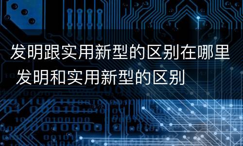 发明跟实用新型的区别在哪里 发明和实用新型的区别