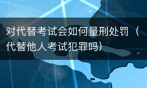 对代替考试会如何量刑处罚（代替他人考试犯罪吗）