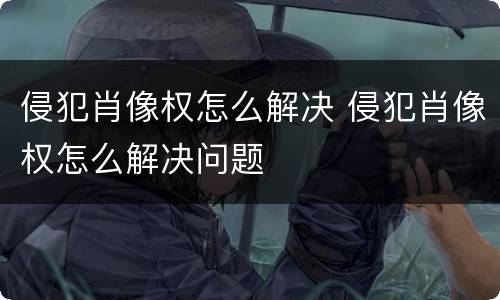 侵犯肖像权怎么解决 侵犯肖像权怎么解决问题