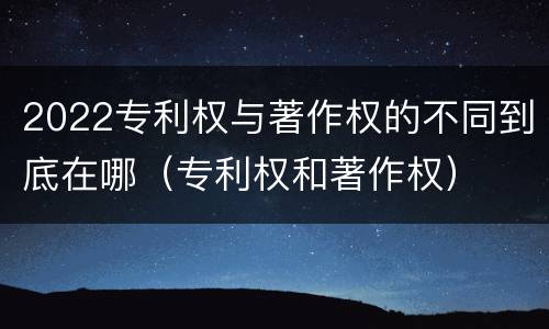 2022专利权与著作权的不同到底在哪（专利权和著作权）