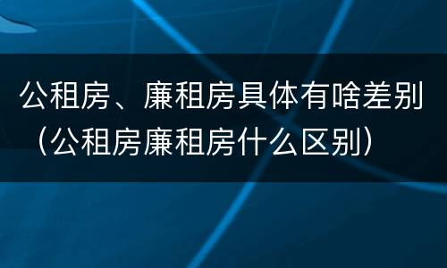 公租房、廉租房具体有啥差别（公租房廉租房什么区别）