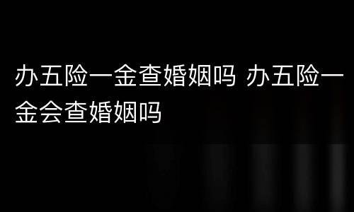 办五险一金查婚姻吗 办五险一金会查婚姻吗