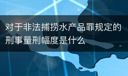 对于非法捕捞水产品罪规定的刑事量刑幅度是什么
