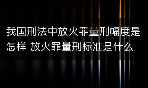 我国刑法中放火罪量刑幅度是怎样 放火罪量刑标准是什么
