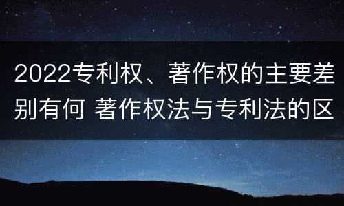 2022专利权、著作权的主要差别有何 著作权法与专利法的区别