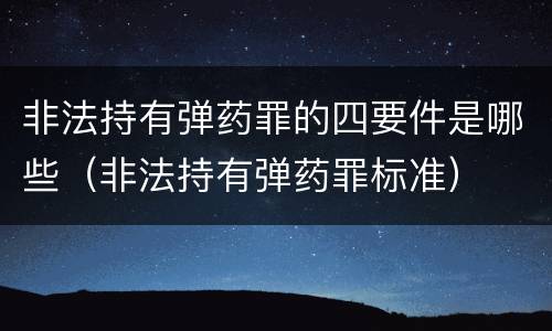 非法持有弹药罪的四要件是哪些（非法持有弹药罪标准）