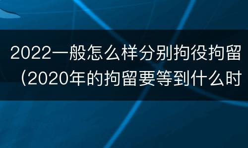 2022一般怎么样分别拘役拘留（2020年的拘留要等到什么时候）