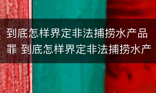 到底怎样界定非法捕捞水产品罪 到底怎样界定非法捕捞水产品罪名