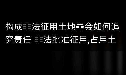 构成非法征用土地罪会如何追究责任 非法批准征用,占用土地罪