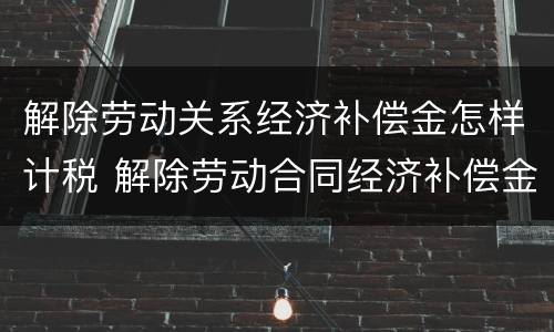 解除劳动关系经济补偿金怎样计税 解除劳动合同经济补偿金如何计算个人所得税