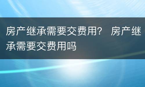 房产继承需要交费用？ 房产继承需要交费用吗