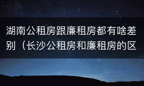 湖南公租房跟廉租房都有啥差别（长沙公租房和廉租房的区别）