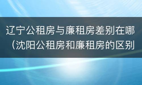 辽宁公租房与廉租房差别在哪（沈阳公租房和廉租房的区别）