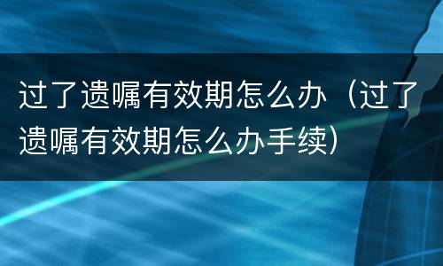过了遗嘱有效期怎么办（过了遗嘱有效期怎么办手续）