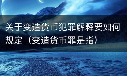 关于变造货币犯罪解释要如何规定（变造货币罪是指）