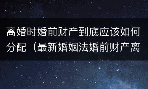 离婚时婚前财产到底应该如何分配（最新婚姻法婚前财产离婚后如何分配）