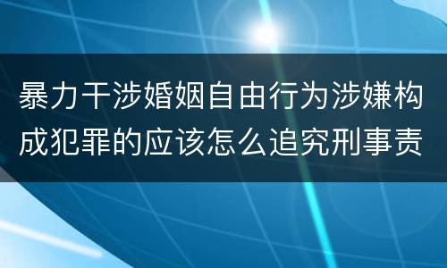 暴力干涉婚姻自由行为涉嫌构成犯罪的应该怎么追究刑事责任