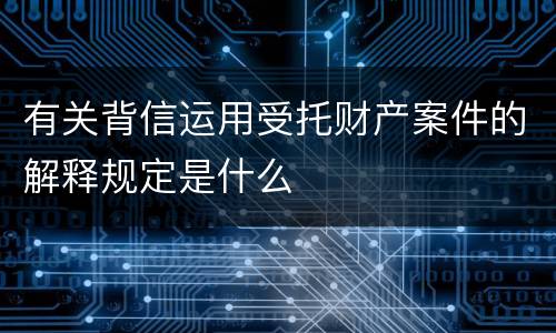 有关背信运用受托财产案件的解释规定是什么