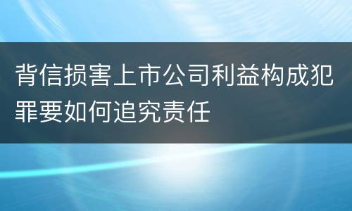 背信损害上市公司利益构成犯罪要如何追究责任
