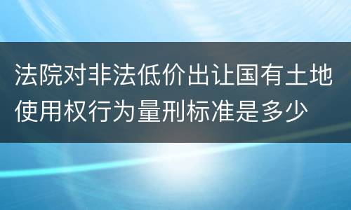 法院对非法低价出让国有土地使用权行为量刑标准是多少