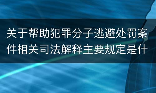 关于帮助犯罪分子逃避处罚案件相关司法解释主要规定是什么