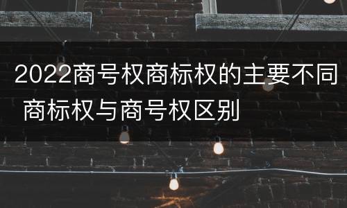 2022商号权商标权的主要不同 商标权与商号权区别