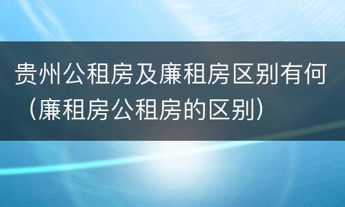 贵州公租房及廉租房区别有何（廉租房公租房的区别）