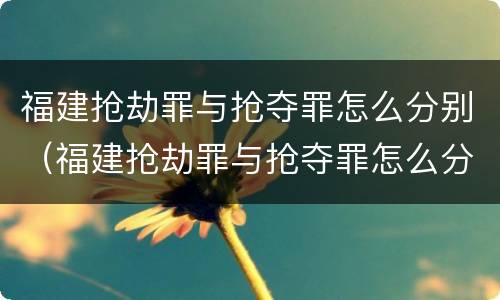 福建抢劫罪与抢夺罪怎么分别（福建抢劫罪与抢夺罪怎么分别判决）