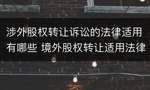 涉外股权转让诉讼的法律适用有哪些 境外股权转让适用法律
