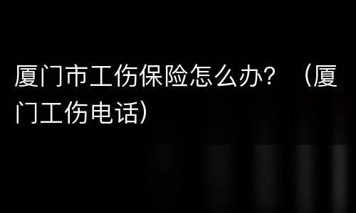 厦门市工伤保险怎么办？（厦门工伤电话）