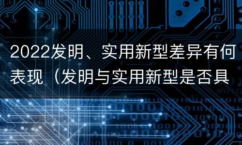 2022发明、实用新型差异有何表现（发明与实用新型是否具有实用性）