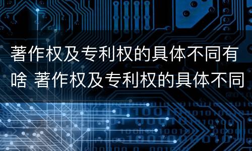 著作权及专利权的具体不同有啥 著作权及专利权的具体不同有啥区别