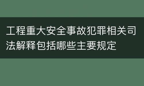 工程重大安全事故犯罪相关司法解释包括哪些主要规定