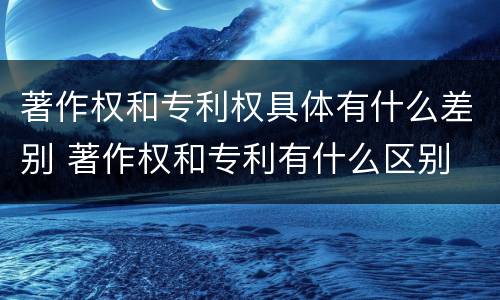 著作权和专利权具体有什么差别 著作权和专利有什么区别