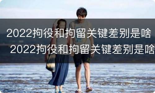 2022拘役和拘留关键差别是啥 2022拘役和拘留关键差别是啥呢