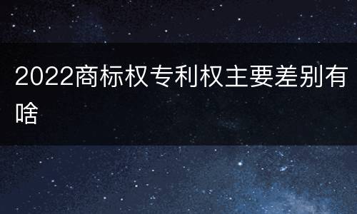 2022商标权专利权主要差别有啥