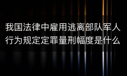 我国法律中雇用逃离部队军人行为规定定罪量刑幅度是什么