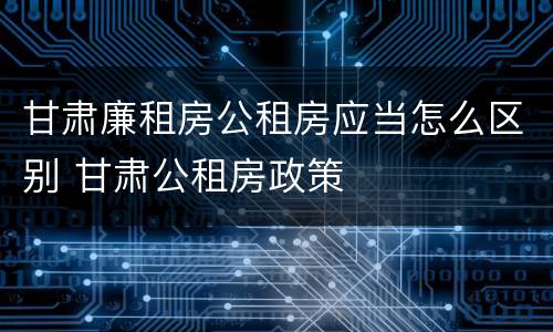 甘肃廉租房公租房应当怎么区别 甘肃公租房政策