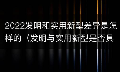 2022发明和实用新型差异是怎样的（发明与实用新型是否具有实用性）