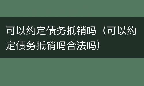 可以约定债务抵销吗（可以约定债务抵销吗合法吗）