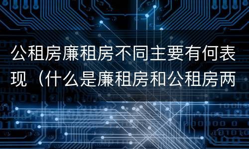 公租房廉租房不同主要有何表现（什么是廉租房和公租房两个有什么特点）