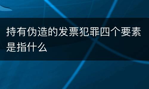 持有伪造的发票犯罪四个要素是指什么