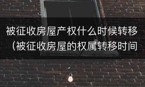 被征收房屋产权什么时候转移（被征收房屋的权属转移时间）