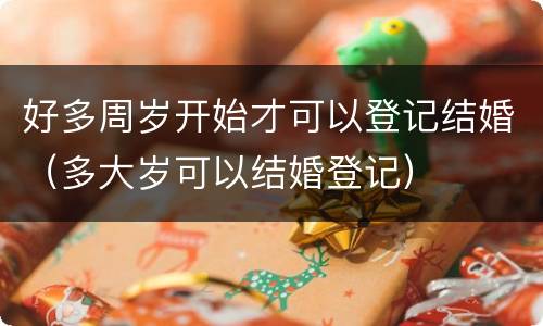 好多周岁开始才可以登记结婚（多大岁可以结婚登记）