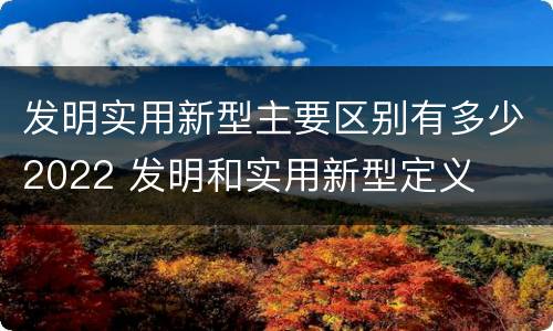 发明实用新型主要区别有多少2022 发明和实用新型定义