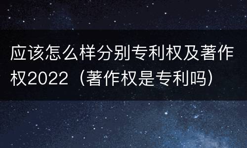 应该怎么样分别专利权及著作权2022（著作权是专利吗）