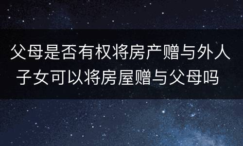 父母是否有权将房产赠与外人 子女可以将房屋赠与父母吗